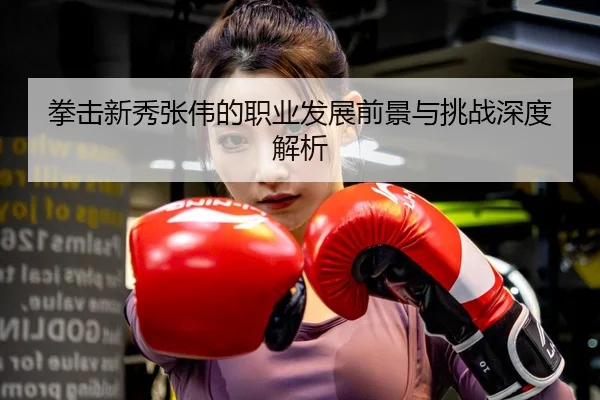 拳击新秀张伟的职业发展前景与挑战深度解析
